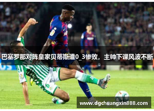巴塞罗那对阵皇家贝蒂斯遭0_3惨败，主帅下课风波不断