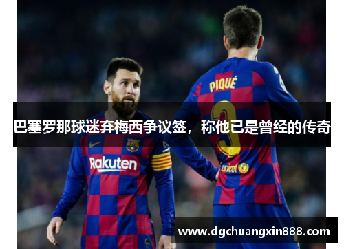 巴塞罗那球迷弃梅西争议签，称他已是曾经的传奇