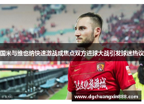 国米与维也纳快速激战成焦点双方进球大战引发球迷热议